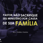 Pastor, não sacrifique seu ministério por causa de sua família – Rev. Valdeci Santos